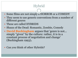 Hybrid
 Some films are not simply a HORROR or a COMEDY
 They seem to use generic conventions from a number of
different genres
 These are called HYBRIDS
 Shaun of the Dead: Romantic, Zombie, Comedy
 David Buckingham argues that 'genre is not...
simply "given" by the culture: rather, it is in a
constant process of negotiation and change'
(Buckingham 1993).
 Can you think of other Hybrids?
 