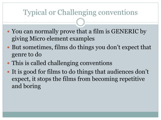 Typical or Challenging conventions
 You can normally prove that a film is GENERIC by
giving Micro element examples
 But sometimes, films do things you don’t expect that
genre to do
 This is called challenging conventions
 It is good for films to do things that audiences don’t
expect, it stops the films from becoming repetitive
and boring
 