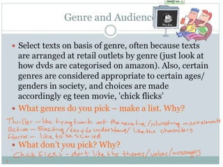 Genre and Audience
 Select texts on basis of genre, often because texts
are arranged at retail outlets by genre (just look at
how dvds are categorised on amazon). Also, certain
genres are considered appropriate to certain
ages/genders in society, and choices are made
accordingly eg teen movie, 'chick flicks’
 What genres do you pick – make a list. Why?
 What don’t you pick? Why?
 