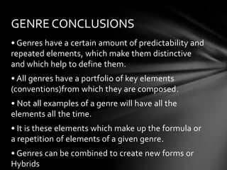 GENRE CONCLUSIONS
• Genres have a certain amount of predictability and
repeated elements, which make them distinctive
and which help to define them.
• All genres have a portfolio of key elements
(conventions)from which they are composed.

• Not all examples of a genre will have all the
elements all the time.
• It is these elements which make up the formula or
a repetition of elements of a given genre.
• Genres can be combined to create new forms or
Hybrids

 