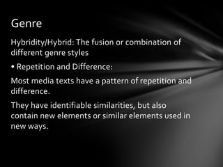 Genre
Hybridity/Hybrid: The fusion or combination of
different genre styles
• Repetition and Difference:
Most media texts have a pattern of repetition and
difference.
They have identifiable similarities, but also
contain new elements or similar elements used in
new ways.

 