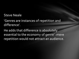 Steve Neale

‘Genres are instances of repetition and
difference’.
He adds that difference is absolutely
essential to the economy of genre’ :mere
repetition would not attract an audience.

 