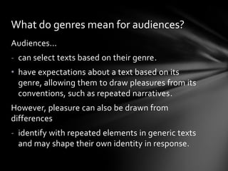 What do genres mean for audiences?
Audiences...
- can select texts based on their genre.
• have expectations about a text based on its
genre, allowing them to draw pleasures from its
conventions, such as repeated narratives.
However, pleasure can also be drawn from
differences
- identify with repeated elements in generic texts
and may shape their own identity in response.

 