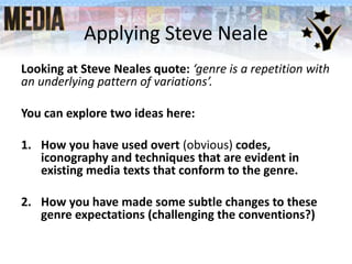 Applying Steve Neale
Looking at Steve Neales quote: ‘genre is a repetition with
an underlying pattern of variations’.
You can explore two ideas here:
1. How you have used overt (obvious) codes,
iconography and techniques that are evident in
existing media texts that conform to the genre.
2. How you have made some subtle changes to these
genre expectations (challenging the conventions?)
 