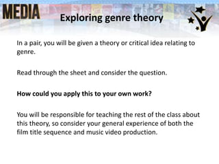 Exploring genre theory
In a pair, you will be given a theory or critical idea relating to
genre.
Read through the sheet and consider the question.
How could you apply this to your own work?
You will be responsible for teaching the rest of the class about
this theory, so consider your general experience of both the
film title sequence and music video production.
 