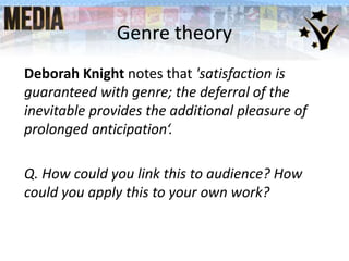 Genre theory
Deborah Knight notes that 'satisfaction is
guaranteed with genre; the deferral of the
inevitable provides the additional pleasure of
prolonged anticipation‘.
Q. How could you link this to audience? How
could you apply this to your own work?
 