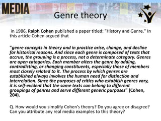 Genre theory
in 1986, Ralph Cohen published a paper titled: "History and Genre." In
this article Cohen argued that
"genre concepts in theory and in practice arise, change, and decline
for historical reasons. And since each genre is composed of texts that
accrue, the grouping is a process, not a determinate category. Genres
are open categories. Each member alters the genre by adding,
contradicting, or changing constituents, especially those of members
most closely related to it. The process by which genres are
established always involves the human need for distinction and
interrelation. Since the purposes of critics who establish genres vary,
it is self-evident that the same texts can belong to different
groupings of genres and serve different generic purposes" (Cohen,
204).
Q. How would you simplify Cohen’s theory? Do you agree or disagree?
Can you attribute any real media examples to this theory?
 