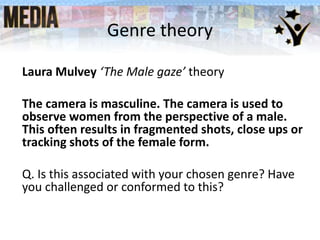 Genre theory
Laura Mulvey ‘The Male gaze’ theory
The camera is masculine. The camera is used to
observe women from the perspective of a male.
This often results in fragmented shots, close ups or
tracking shots of the female form.
Q. Is this associated with your chosen genre? Have
you challenged or conformed to this?
 