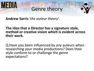 Genre theory
Andrew Sarris ‘the auteur theory’.
The idea that a Director has a signature style,
method or creative vision which is evident across
their work.
Q.Have you been influenced by any auteurs when
researching your media productions? Does their
style conform to or challenge the genre
expectations?
 