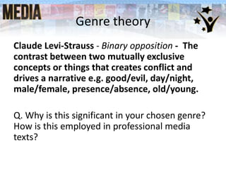 Genre theory
Claude Levi-Strauss - Binary opposition - The
contrast between two mutually exclusive
concepts or things that creates conflict and
drives a narrative e.g. good/evil, day/night,
male/female, presence/absence, old/young.
Q. Why is this significant in your chosen genre?
How is this employed in professional media
texts?
 