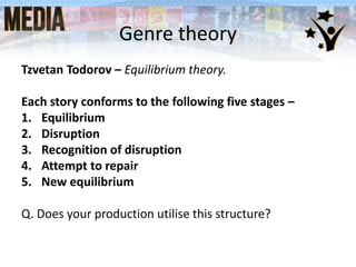 Genre theory
Tzvetan Todorov – Equilibrium theory.
Each story conforms to the following five stages –
1. Equilibrium
2. Disruption
3. Recognition of disruption
4. Attempt to repair
5. New equilibrium
Q. Does your production utilise this structure?
 