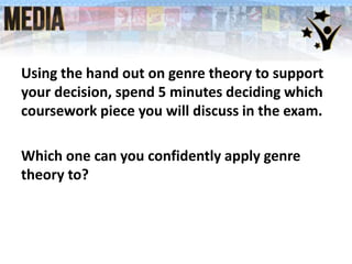 Using the hand out on genre theory to support
your decision, spend 5 minutes deciding which
coursework piece you will discuss in the exam.
Which one can you confidently apply genre
theory to?
 