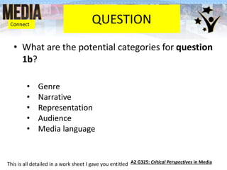 QUESTION
• What are the potential categories for question
1b?
• Genre
• Narrative
• Representation
• Audience
• Media language
This is all detailed in a work sheet I gave you entitled A2 G325: Critical Perspectives in Media
Connect
 