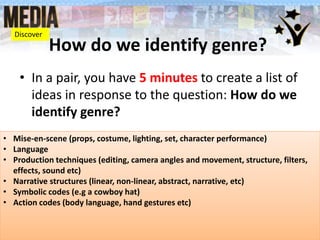 How do we identify genre?
• In a pair, you have 5 minutes to create a list of
ideas in response to the question: How do we
identify genre?
• Mise-en-scene (props, costume, lighting, set, character performance)
• Language
• Production techniques (editing, camera angles and movement, structure, filters,
effects, sound etc)
• Narrative structures (linear, non-linear, abstract, narrative, etc)
• Symbolic codes (e.g a cowboy hat)
• Action codes (body language, hand gestures etc)
Discover
 