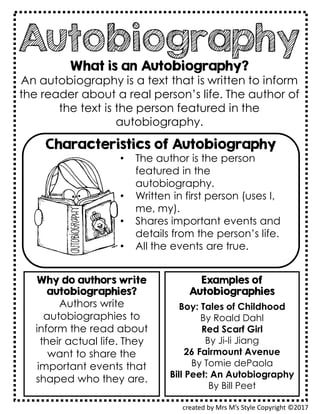 Autobiography
What is an Autobiography?
An autobiography is a text that is written to inform
the reader about a real person’s life. The author of
the text is the person featured in the
autobiography.
created by Mrs M’s Style Copyright ©2017
Characteristics of Autobiography
• The author is the person
featured in the
autobiography.
• Written in first person (uses I,
me, my).
• Shares important events and
details from the person’s life.
• All the events are true.
Examples of
Autobiographies
Boy: Tales of Childhood
By Roald Dahl
Red Scarf Girl
By Ji-li Jiang
26 Fairmount Avenue
By Tomie dePaola
Bill Peet: An Autobiography
By Bill Peet
Why do authors write
autobiographies?
Authors write
autobiographies to
inform the read about
their actual life. They
want to share the
important events that
shaped who they are.
 