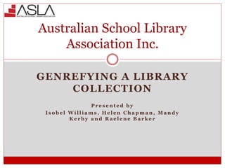 GENREFYING A LIBRARY
COLLECTION
P r e s e n t e d b y
I s o b e l W i l l i a m s , H e l e n C h a p m a n , M a n d y
K e r b y a n d R a e l e n e B a r k e r
Australian School Library
Association Inc.
 