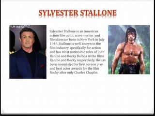 Sylvester Stallone is an American
action film actor, screenwriter and
film director born in New York in July
1946. Stallone is well known in the
film industry specifically for action
and has most noticeable roles of John
Rambo and Rocky Balboa in the films
Rambo and Rocky respectively. He has
been nominated for best screen play
and best actor awards for the film
Rocky after only Charles Chaplin.
 