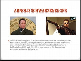 0 Arnold Schwarzenegger is an Austrian-born American actor, filmmaker, activist,
businessman, investor, writer, philanthropist, former professional bodybuilder,
and politician. Schwarzenegger served two terms as the 38th Governor of
California from 2003 until 2011. He is most known for his films such as
terminator and Conan the barbarian.
 