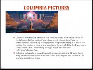 0 Columbia pictures is an American film production and distribution studio of
the Columbia TriStar Motion Picture Group, a division of Sony Pictures
Entertainment, a subsidiary of the Japanese conglomerate Sony. It is one of the
leading film studios in the world, a member of the so-called Big Six. It was one of
the so-called Little Three among the eight major film studios of
Hollywood's Golden Age.
0 Columbia pictures have many films such as casino royale and 21 jump street.
They have won several awards for their films including the best picture of the
year and best picture Oscar.
 