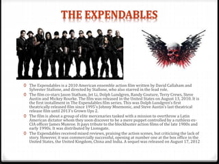 0 The Expendables is a 2010 American ensemble action film written by David Callaham and
Sylvester Stallone, and directed by Stallone, who also starred in the lead role.
0 The film co-stars Jason Statham, Jet Li, Dolph Lundgren, Randy Couture, Terry Crews, Steve
Austin and Mickey Rourke. The film was released in the United States on August 13, 2010. It is
the first installment in The Expendables film series. This was Dolph Lundgren's first
theatrically released film since 1995's Johnny Mnemonic, and Steve Austin's last theatrical
release film until 2013's Grown Ups 2.
0 The film is about a group of elite mercenaries tasked with a mission to overthrow a Latin
American dictator whom they soon discover to be a mere puppet controlled by a ruthless ex-
CIA officer James Munroe. It pays tribute to the blockbuster action films of the late 1980s and
early 1990s. It was distributed by Lionsgate.
0 The Expendables received mixed reviews, praising the action scenes, but criticizing the lack of
story. However, it was commercially successful, opening at number one at the box office in the
United States, the United Kingdom, China and India. A sequel was released on August 17, 2012
 
