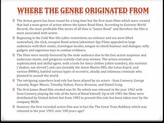 0 The Action genre has been round for a long time but the first main films which were created
that had a main genre of action where the James Bond films. According to Guinness World
Records, the most profitable film series of all time is "James Bond" and therefore the film is
most associated with action.
0 Beginning in the Cold War 60s (after restrictions on violence and sex were lifted
somewhat), the slick, escapist Bond action/adventure Spy Films appealed to large
audiences with their exotic, travelogue locales, tongue-in-cheek humour and dialogue, nifty
gadgets and ingenious toys to combat evildoers.
0 The films were mostly favoured by the male audience due to the fast-action suspense and
audacious stunts, and gorgeous scantily-clad sexy women. The action-oriented,
sophisticated and skilful agent, with a taste for fancy clothes (often tuxedos), dry martinis
('shaken, not stirred') and cars (notably the Aston Martin DB5, the Lotus Esprit, and
various BMWs), battled various types of eccentric, deadly and infamous criminals who
planned to assault the world.
0 The intriguing superhero lead role has been played by six actors - Sean Connery, George
Lazenby, Roger Moore, Timothy Dalton, Pierce Brosnan, and Daniel Craig.
0 The first James Bond film created was Dr. No which was released in the year 1962 with
Sean Connery playing the role of the hero of Bond himself. Up in till 1981 the films were
distributed by United Artists but from 1983 to present this role has been taken over by the
company MGM.
0 However the first recorded action film was in fact the The Great Train Robbery which was
released in the year 1903, over 100 years ago!!
 