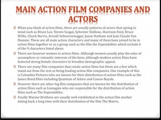 0 When you think of action films, there are usually patterns of actors that spring to
mind such as Bruce Lee, Steven Seagal, Sylvester Stallone, Harrison Ford, Bruce
Willis, Chuck Norris, Arnold Schwarzenegger, Jason Statham and Jean Claude Van
Damme. These are all male action characters and many of them have joined to be in
action films together or as a group such as the film the Expendables which include 6
of the 9 characters listed above.
0 There are however women in action-films. Although women usually play the roles of
accomplices or romantic interests of the hero, although modern action films have
featured strong female characters to broaden demographic appeal.
0 There are many film companies that create action films but there are a few which
stand out from the rest as being leading action film companies. One example of this
is Columbia Pictures who are known for their distribution of action films such as the
James Bond films including Quantum of Solace and Casino Royale.
0 However there are other big film companies that are known for the distribution of
action films such as Lionsgate who are responsible for the distribution of action
films such as The Expendables.
0 Finally Warner Brothers are usually well established in the action film market
dating back a long time with their distribution of the film The Matrix.
 