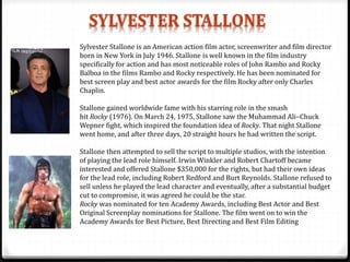 Sylvester Stallone is an American action film actor, screenwriter and film director
born in New York in July 1946. Stallone is well known in the film industry
specifically for action and has most noticeable roles of John Rambo and Rocky
Balboa in the films Rambo and Rocky respectively. He has been nominated for
best screen play and best actor awards for the film Rocky after only Charles
Chaplin.
Stallone gained worldwide fame with his starring role in the smash
hit Rocky (1976). On March 24, 1975, Stallone saw the Muhammad Ali–Chuck
Wepner fight, which inspired the foundation idea of Rocky. That night Stallone
went home, and after three days, 20 straight hours he had written the script.
Stallone then attempted to sell the script to multiple studios, with the intention
of playing the lead role himself. Irwin Winkler and Robert Chartoff became
interested and offered Stallone $350,000 for the rights, but had their own ideas
for the lead role, including Robert Redford and Burt Reynolds. Stallone refused to
sell unless he played the lead character and eventually, after a substantial budget
cut to compromise, it was agreed he could be the star.
Rocky was nominated for ten Academy Awards, including Best Actor and Best
Original Screenplay nominations for Stallone. The film went on to win the
Academy Awards for Best Picture, Best Directing and Best Film Editing
 
