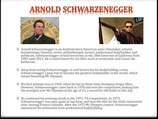 0 Arnold Schwarzenegger is an Austrian-born American actor, filmmaker, activist,
businessman, investor, writer, philanthropist, former professional bodybuilder, and
politician. Schwarzenegger served two terms as the 38th Governor of California from
2003 until 2011. He is most known for his films such as terminator and Conan the
barbarian.
0 Away from acting Schwarzenegger is well known for his bodybuilding career.
Schwarzenegger's goal was to become the greatest bodybuilder in the world, which
meant becoming Mr. Olympia.
0 His first attempt was in 1969, when he lost to three-time champion Sergio Oliva.
However, Schwarzenegger came back in 1970 and won the competition, making him
the youngest ever Mr. Olympia at the age of 23, a record he still holds to this day.
0 He continued his winning streak in the 1971–74 competitions. In 1975,
Schwarzenegger was once again in top form, and won the title for the sixth consecutive
time, beating Franco Columbu. After the 1975 Mr. Olympia contest, Schwarzenegger
announced his retirement from professional bodybuilding
 