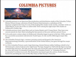 0 Columbia pictures is an American film production and distribution studio of the Columbia TriStar
Motion Picture Group, a division of Sony Pictures Entertainment, a subsidiary of the
Japanese conglomerate Sony. It is one of the leading film studios in the world, a member of the so-
called Big Six. It was one of the so-called Little Three among the eight major film studios of
Hollywood's Golden Age.
0 Columbia pictures have many films such as Casino Royale and 21 Jump Street. They have won
several awards for their films including the best picture of the year and best picture Oscar.
0 In its early years a minor player in Hollywood, Columbia began to grow in the late 1920s, spurred
by a successful association with director Frank Capra. It's the world's fifth largest major film
studio.
0 The Columbia Pictures logo, a woman carrying a torch and draped in the American
flag (representing Columbia, a personification of the United States), has gone through five major
revisions.
0 In 1924, Columbia Pictures used a logo featuring a female Roman soldier holding a shield in her
left hand and a stick of wheat in her right hand. The logo changed in 1928 with the figure wearing
a draped flag and torch. The lady wore the stola and carried the palla of ancient Rome, and above
her were the words "A Columbia Production" ("A Columbia Picture" or "Columbia Pictures
Corporation") written in an arch. The illustration was based upon the actress, Evelyn Venable,
known for providing the voice of The Blue Fairy in Walt Disney's Pinocchio.
 
