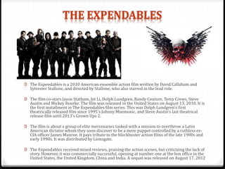 0 The Expendables is a 2010 American ensemble action film written by David Callaham and
Sylvester Stallone, and directed by Stallone, who also starred in the lead role.
0 The film co-stars Jason Statham, Jet Li, Dolph Lundgren, Randy Couture, Terry Crews, Steve
Austin and Mickey Rourke. The film was released in the United States on August 13, 2010. It is
the first installment in The Expendables film series. This was Dolph Lundgren's first
theatrically released film since 1995's Johnny Mnemonic, and Steve Austin's last theatrical
release film until 2013's Grown Ups 2.
0 The film is about a group of elite mercenaries tasked with a mission to overthrow a Latin
American dictator whom they soon discover to be a mere puppet controlled by a ruthless ex-
CIA officer James Munroe. It pays tribute to the blockbuster action films of the late 1980s and
early 1990s. It was distributed by Lionsgate.
0 The Expendables received mixed reviews, praising the action scenes, but criticizing the lack of
story. However, it was commercially successful, opening at number one at the box office in the
United States, the United Kingdom, China and India. A sequel was released on August 17, 2012
 