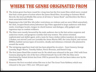 0 The Action genre has been round for a long time but the first main films which were created
that had a main genre of action where the James Bond films. According to Guinness World
Records, the most profitable film series of all time is "James Bond" and therefore the film is
most associated with action.
0 Beginning in the Cold War 60s (after restrictions on violence and sex were lifted somewhat),
the slick, escapist Bond action/adventure Spy Films appealed to large audiences with their
exotic, travelogue locales, tongue-in-cheek humour and dialogue, nifty gadgets and
ingenious toys to combat evildoers.
0 The films were mostly favoured by the male audience due to the fast-action suspense and
audacious stunts, and gorgeous scantily-clad sexy women. The action-oriented,
sophisticated and skilful agent, with a taste for fancy clothes (often tuxedos), dry martinis
('shaken, not stirred') and cars (notably the Aston Martin DB5, the Lotus Esprit, and various
BMWs), battled various types of eccentric, deadly and infamous criminals who planned to
assault the world.
0 The intriguing superhero lead role has been played by six actors - Sean Connery, George
Lazenby, Roger Moore, Timothy Dalton, Pierce Brosnan, and Daniel Craig.
0 The first James Bond film created was Dr. No which was released in the year 1962 with Sean
Connery playing the role of the hero of Bond himself. Up in till 1981 the films were
distributed by United Artists but from 1983 to present this role has been taken over by the
company MGM.
0 However the first recorded action film was in fact The Great Train Robbery which was
released in the year 1903, over 100 years ago!!
 