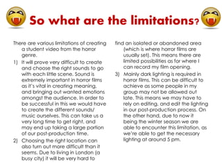 So what are the limitations? 
There are various limitations of creating 
a student video from the horror 
genre. 
1) It will prove very difficult to create 
and choose the right sounds to go 
with each little scene. Sound is 
extremely important in horror films 
as it’s vital in creating meaning, 
and bringing out wanted emotions 
amongst the audience. In order to 
be successful in this we would have 
to create the different sounds/ 
music ourselves. This can take us a 
very long time to get right, and 
may end up taking a large portion 
of our post-production time. 
2) Choosing the right location can 
also turn out more difficult than it 
seems. Due to living in London (a 
busy city) it will be very hard to 
find an isolated or abandoned area 
(which is where horror films are 
usually set). This means there are 
limited possibilities as for where I 
can record my film opening. 
3) Mainly dark lighting is required in 
horror films. This can be difficult to 
achieve as some people in my 
group may not be allowed out 
late. This means we may have to 
rely on editing, and edit the lighting 
in our post-production process. On 
the other hand, due to now it 
being the winter season we are 
able to encounter this limitation, as 
we’re able to get the necessary 
lighting at around 5 pm. 
