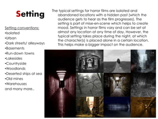 Setting The typical settings for horror films are isolated and 
abandoned locations with a hidden past (which the 
audience gets to hear as the film progresses). The 
setting is part of mise-en-scene which helps to create 
mood. Settings in horror films vary and can be set at 
almost any location at any time of day. However, the 
typical setting takes place during the night, at which 
the character(s) is placed alone in a certain location. 
This helps make a bigger impact on the audience. 
Setting conventions: 
•Isolated 
•Urban 
•Dark streets/ alleyways 
•Basements 
•Run-down towns 
•Lakesides 
•Countryside 
•Woodlands 
•Deserted ships at sea 
•Old mines 
•Warehouses 
and many more.. 
 