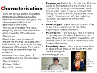 • The protagonist – Usually a female role. Out of a 
Characterisation 
group of characters she is the smartest and 
most morally standing; survives almost each 
time in order to pave way for a sequel. Not 
always the hero in the film, instead she’s used 
more to create a bond with the audience 
instead of saving herself or the other 
characters. 
• The sex appeal - A promiscuous woman. One 
of the first few characters to die at the 
beginning or middle of the film. 
• The antagonist – the bad guy, who is revealed 
at the very end of the film. They are usually 
killed of by one of the ‘victim’ characters , but 
in some cases is left to live in order make room 
for a possible sequel. 
• The unlikely hero – a character whose actions 
or appearance created the illusion that they 
are the antagonist. 
and the list goes on ... 
There are always certain characters 
we expect to see in a horror film: 
•The one who survives throughout the 
whole movie and faces the 
demon/killer in the end. 
•The clever character who figures 
everything out and tries to warn the 
other character of the dangers. 
•The rescuer 
•The dumb character who falls 
straight into the trap, and gets either 
killer, tortured or captured at the very 
beginning of the movie. This is done 
to provide entertainment for the 
audience. 
•A main character or group of 
characters who are haunted down. 
•The victim hero 
•Creepy children 
•Psychiatric patients 
‘The human centipede’ = antagonist 
‘The 
house of 
wax’ = the 
sex 
appeal 
 