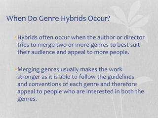 When Do Genre Hybrids Occur?
•Hybrids often occur when the author or director
tries to merge two or more genres to best suit
their audience and appeal to more people.
•Merging genres usually makes the work
stronger as it is able to follow the guidelines
and conventions of each genre and therefore
appeal to people who are interested in both the
genres.
 