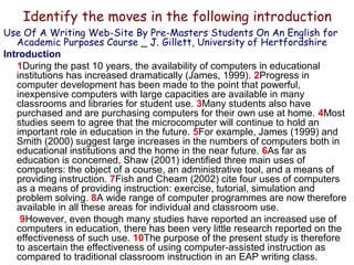Identify the moves in the following introduction
Use Of A Writing Web-Site By Pre-Masters Students On An English for
Academic Purposes Course _ J. Gillett, University of Hertfordshire
Introduction
1During the past 10 years, the availability of computers in educational
institutions has increased dramatically (James, 1999). 2Progress in
computer development has been made to the point that powerful,
inexpensive computers with large capacities are available in many
classrooms and libraries for student use. 3Many students also have
purchased and are purchasing computers for their own use at home. 4Most
studies seem to agree that the microcomputer will continue to hold an
important role in education in the future. 5For example, James (1999) and
Smith (2000) suggest large increases in the numbers of computers both in
educational institutions and the home in the near future. 6As far as
education is concerned, Shaw (2001) identified three main uses of
computers: the object of a course, an administrative tool, and a means of
providing instruction. 7Fish and Cheam (2002) cite four uses of computers
as a means of providing instruction: exercise, tutorial, simulation and
problem solving. 8A wide range of computer programmes are now therefore
available in all these areas for individual and classroom use.
9However, even though many studies have reported an increased use of
computers in education, there has been very little research reported on the
effectiveness of such use. 10The purpose of the present study is therefore
to ascertain the effectiveness of using computer-assisted instruction as
compared to traditional classroom instruction in an EAP writing class.

 