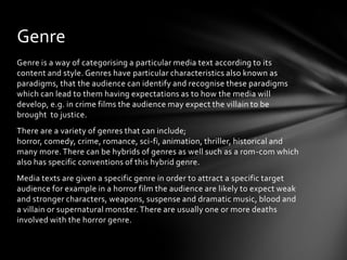 Genre
Genre is a way of categorising a particular media text according to its
content and style. Genres have particular characteristics also known as
paradigms, that the audience can identify and recognise these paradigms
which can lead to them having expectations as to how the media will
develop, e.g. in crime films the audience may expect the villain to be
brought to justice.
There are a variety of genres that can include;
horror, comedy, crime, romance, sci-fi, animation, thriller, historical and
many more. There can be hybrids of genres as well such as a rom-com which
also has specific conventions of this hybrid genre.
Media texts are given a specific genre in order to attract a specific target
audience for example in a horror film the audience are likely to expect weak
and stronger characters, weapons, suspense and dramatic music, blood and
a villain or supernatural monster. There are usually one or more deaths
involved with the horror genre.
 