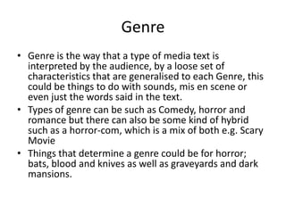 Genre
• Genre is the way that a type of media text is
interpreted by the audience, by a loose set of
characteristics that are generalised to each Genre, this
could be things to do with sounds, mis en scene or
even just the words said in the text.
• Types of genre can be such as Comedy, horror and
romance but there can also be some kind of hybrid
such as a horror-com, which is a mix of both e.g. Scary
Movie
• Things that determine a genre could be for horror;
bats, blood and knives as well as graveyards and dark
mansions.
 