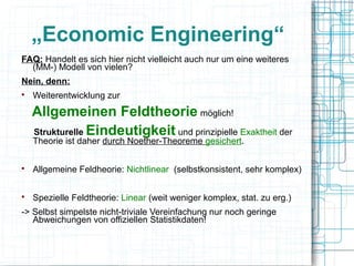 „Economic Engineering“
FAQ: Handelt es sich hier nicht vielleicht auch nur um eine weiteres
  (MM-) Modell von vielen?
Nein, denn:

    Weiterentwicklung zur
    Allgemeinen Feldtheorie möglich!
    Strukturelle Eindeutigkeit und prinzipielle Exaktheit der
    Theorie ist daher durch Noether-Theoreme gesichert.


    Allgemeine Feldheorie: Nichtlinear (selbstkonsistent, sehr komplex)


    Spezielle Feldtheorie: Linear (weit weniger komplex, stat. zu erg.)
-> Selbst simpelste nicht-triviale Vereinfachung nur noch geringe
   Abweichungen von offiziellen Statistikdaten!
 