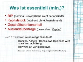 Was ist essentiell (min.)?

    BIP (nominal, unverfälscht, nicht hedonisiert!)

    Kapitalstock (total und ohne Ausnahmen!)

    Geschäftsbankenanteil

    Auslandsüberträge (besonders: Kapital)

→ z.Z.: weltweit keineswegs Standard!
      −    Kapital / Assets / Banks own Business wird
           stark vernachlässigt
      −    BIP wird oft verfälscht uvm.
            (besonders schlimm: Hedonisierung als quasi legalisierte Bilanzfälschung)
 