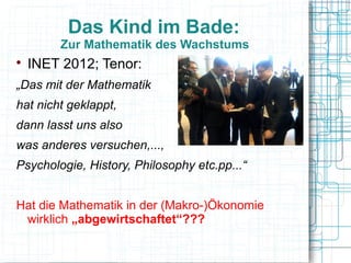Das Kind im Bade:
        Zur Mathematik des Wachstums

    INET 2012; Tenor:
„Das mit der Mathematik
hat nicht geklappt,
dann lasst uns also
was anderes versuchen,...,
Psychologie, History, Philosophy etc.pp...“


Hat die Mathematik in der (Makro-)Ökonomie
 wirklich „abgewirtschaftet“???
 
