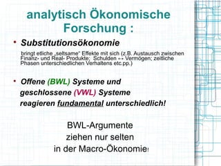 analytisch Ökonomische
            Forschung :

    Substitutionsökonomie
    bringt etliche „seltsame“ Effekte mit sich (z.B. Austausch zwischen
    Finanz- und Real- Produkte; Schulden ↔ Vermögen; zeitliche
    Phasen unterschiedlichen Verhaltens etc.pp.)



    Offene (BWL) Systeme und
    geschlossene (VWL) Systeme
    reagieren fundamental unterschiedlich!

                     BWL-Argumente
                     ziehen nur selten
                 in der Macro-Ökonomie!
 