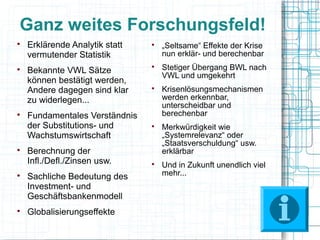 Ganz weites Forschungsfeld!

    Erklärende Analytik statt   
                                    „Seltsame“ Effekte der Krise
    vermutender Statistik           nun erklär- und berechenbar

    Bekannte VWL Sätze
                                
                                    Stetiger Übergang BWL nach
                                    VWL und umgekehrt
    können bestätigt werden,
    Andere dagegen sind klar    
                                    Krisenlösungsmechanismen
    zu widerlegen...                werden erkennbar,
                                    unterscheidbar und

    Fundamentales Verständnis       berechenbar
    der Substitutions- und      
                                    Merkwürdigkeit wie
    Wachstumswirtschaft             „Systemrelevanz“ oder
                                    „Staatsverschuldung“ usw.

    Berechnung der                  erklärbar
    Infl./Defl./Zinsen usw.     
                                    Und in Zukunft unendlich viel

    Sachliche Bedeutung des         mehr...
    Investment- und
    Geschäftsbankenmodell

    Globalisierungseffekte
 