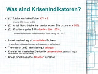 Was sind Krisenindikatoren?
• (1) Totaler Kapitalkoeffizient K/Y > 3
         (theor.: e=2,71 + infl.corr ca. 3,5)

• (2) Anteil Geschäftsbanken an der totalen Bilanzsumme < 50%
• (3) Kreditierung des BIP‘s deutlich über 100% ,
          (meist natürlich spätestens bei 150% kommt die Misere auf, folgt aus 1 und 2.



• Investmentbanking ist essentielles Problem
   (in guten Zeiten treibt es das Wachstum, am Ende zerstört es das Wachstum)

• Theoretisch und(!) statistisch gut belegbar
• Krise ist mit klassischer Geldpolitik unvermeidbar. (Zeitachse ist gut
   berechenbar, HWZ typ. 60 Jahre).

• Kriege sind klassische „Resetter“ der Krise
 