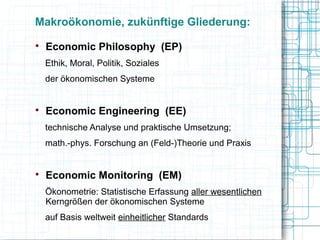 Makroökonomie, zukünftige Gliederung:

    Economic Philosophy (EP)
    Ethik, Moral, Politik, Soziales
    der ökonomischen Systeme



    Economic Engineering (EE)
    technische Analyse und praktische Umsetzung;
    math.-phys. Forschung an (Feld-)Theorie und Praxis



    Economic Monitoring (EM)
    Ökonometrie: Statistische Erfassung aller wesentlichen
    Kerngrößen der ökonomischen Systeme
    auf Basis weltweit einheitlicher Standards
 