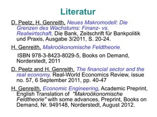 Literatur
D. Peetz, H. Genreith, Neues Makromodell: Die
  Grenzen des Wachstums: Finanz- vs.
  Realwirtschaft, Die Bank, Zeitschrift für Bankpolitik
  und Praxis, Ausgabe 3/2011, S. 20-24.
H. Genreith, Makroökonomische Feldtheorie,
  ISBN 978-3-8423-8029-5, Books on Demand,
  Norderstedt, 2011
D. Peetz and H. Genreith, The financial sector and the
  real economy, Real-World Economics Review, issue
  no. 57, 6 September 2011, pp. 40-47
H. Genreith, Economic Engineering, Academic Preprint,
  English Translation of "Makroökonomische
  Feldtheorie" with some advances, Preprint, Books on
  Demand, Nr. 949148, Norderstedt, August 2012.
 