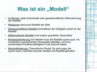 Was ist ein „Modell“
• Im Prinzip: Jede (individuelle oder gesellschaftliche) Wahrnehmung
  der Realität
• Religionen sind auch Modelle der Welt
• Wissenschaftliche Modelle kontrollieren die Gültigkeit scharf an der
  Realität
• Mathematische Modelle sind zudem quantitativ überprüfbar
• Mindestanforderung: Ein Modell muss die Realität quant./qual. mit
  mindestens ausreichender Genauigkeit abbilden und eine
  annehmbare Prediktionsfähigkeit in die Zukunft haben.
• Maximalforderung: Theoretische Physik: Es wird sogar die
  (quant./qual.) Identität zwischen Modell und Realität gefordert.
 