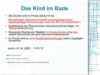 Das Kind im Bade

           Die Gründe sind im Prinzip absolut trivial:
         Alle bisherigen Wachstumsmodelle berücksichtigen keine
         wechselseitigen Rückwirkungen zwischen BIP und Kapitalstock !

           Ausblendung der Ökonomischen Gesamtschuld/Vermögen, nur
           Teilkapitalbetrachtung

           Klassische Wachstums-“Modelle“ im Ansatz bereits völlig naiv,
           sowohl ökonomisch als auch technisch/mathematisch!

           Im Prinzip sind es reine Funktionsbetrachtungen selbst vorgelegter
           Annahmen.


        typisch z.B. die CDPF:                                                        Y=A*La*Kb

    WYSIWYG - Formeln: „what you state, is what you get !“


nota bene: Die mathematische Antwort auf eine Funktion ist niemals eine Funktion !!


       Behauptungen werden zur Voraussetzung erhoben: self-fulfilling prophecy.
 