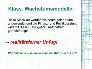 Klass. Wachstumsmodelle:

 Diese Klassiker werden bis heute gelehrt und
 angewendet und die Finanz- und Politikberatung
 wird mit diesen „Micky-Maus-Modellen“
 gerechtfertigt!


→ realitätsferner Unfug!

 Wie bekommt man (math.) nun die Kuh vom Eis ???
 