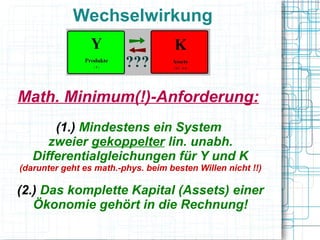 Wechselwirkung



Math. Minimum(!)-Anforderung:
       (1.) Mindestens ein System
      zweier gekoppelter lin. unabh.
   Differentialgleichungen für Y und K
(darunter geht es math.-phys. beim besten Willen nicht !!)

(2.) Das komplette Kapital (Assets) einer
   Ökonomie gehört in die Rechnung!
 